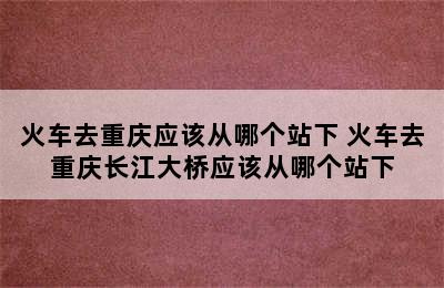 火车去重庆应该从哪个站下 火车去重庆长江大桥应该从哪个站下